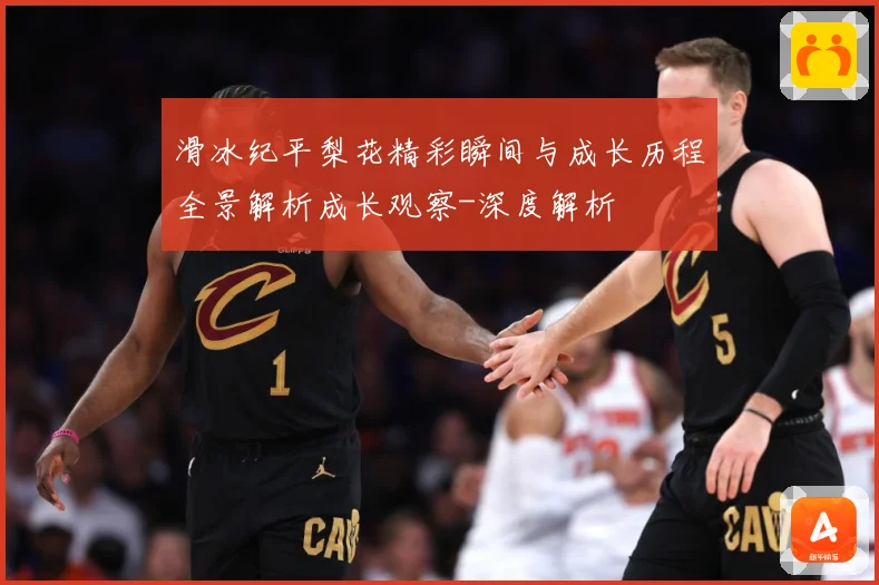 滑冰纪平梨花精彩瞬间与成长历程全景解析成长观察-深度解析