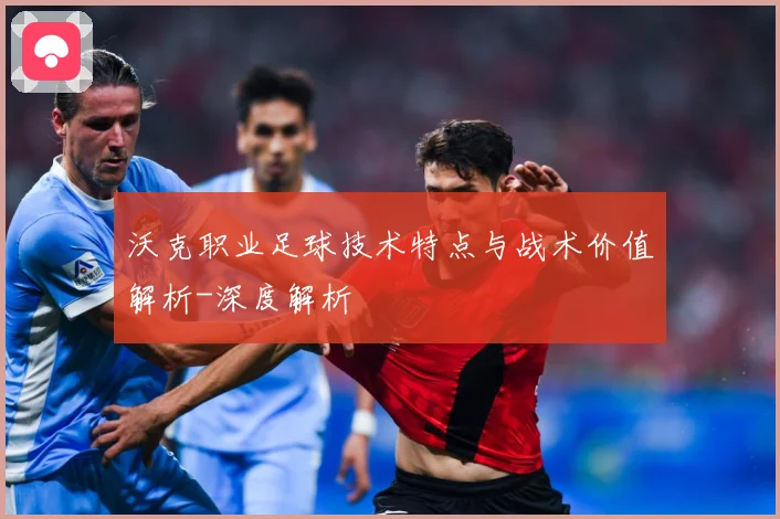 沃克职业足球技术特点与战术价值解析-深度解析