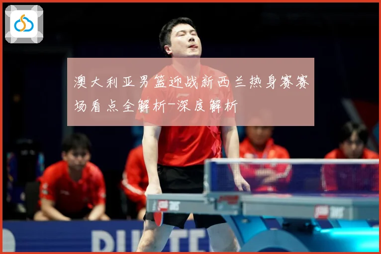 澳大利亚男篮迎战新西兰热身赛赛场看点全解析-深度解析